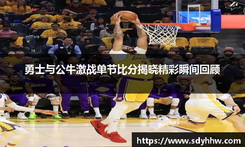 勇士与公牛激战单节比分揭晓精彩瞬间回顾