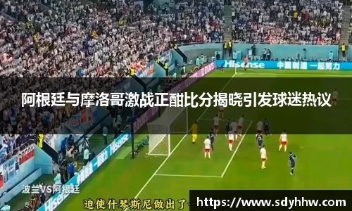 阿根廷与摩洛哥激战正酣比分揭晓引发球迷热议